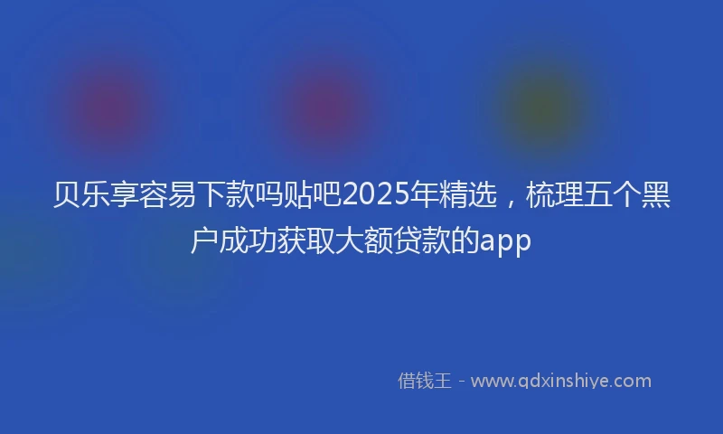 贝乐享容易下款吗贴吧2025年精选，梳理五个黑户成功获取大额贷款的app