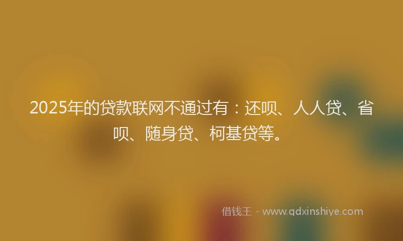 2025年的贷款联网不通过有：还呗、人人贷、省呗、随身贷、柯基贷等。