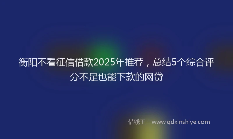 衡阳不看征信借款2025年推荐，总结5个综合评分不足也能下款的网贷