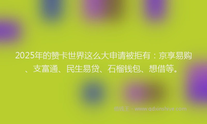 2025年的赞卡世界这么大申请被拒有：京享易购、支富通、民生易贷、石榴钱包、想借等。