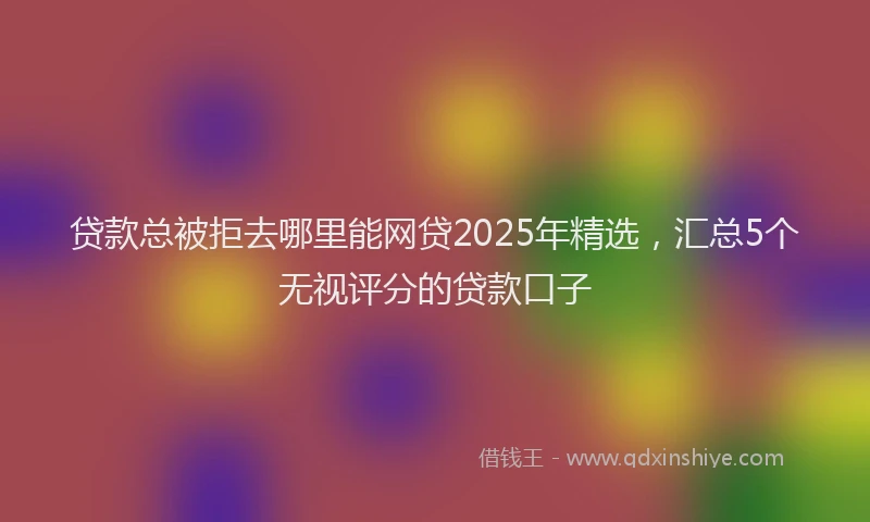 贷款总被拒去哪里能网贷2025年精选，汇总5个无视评分的贷款口子