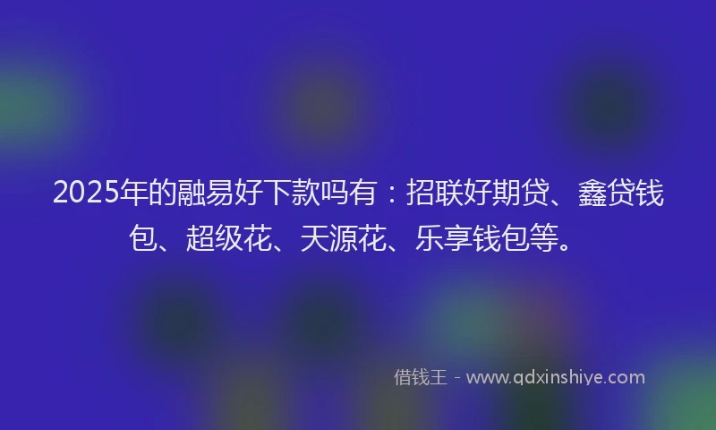 2025年的融易好下款吗有：招联好期贷、鑫贷钱包、超级花、天源花、乐享钱包等。