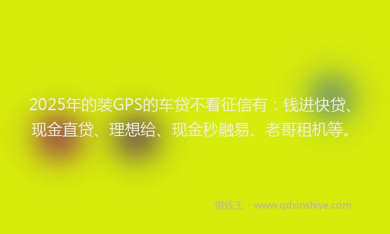 2025年的装GPS的车贷不看征信有：钱进快贷、现金直贷、理想给、现金秒融易、老哥租机等。