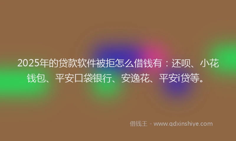 2025年的贷款软件被拒怎么借钱有：还呗、小花钱包、平安口袋银行、安逸花、平安i贷等。