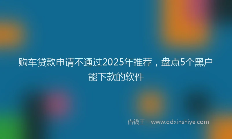 购车贷款申请不通过2025年推荐，盘点5个黑户能下款的软件