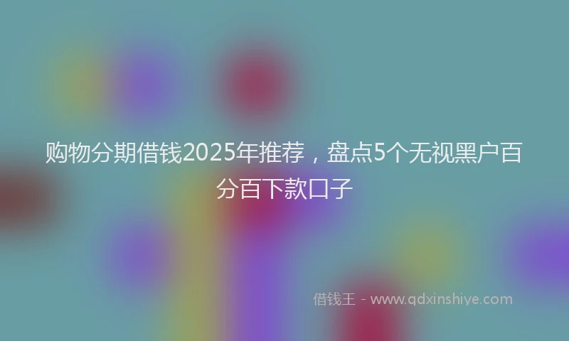 购物分期借钱2025年推荐，盘点5个无视黑户百分百下款口子