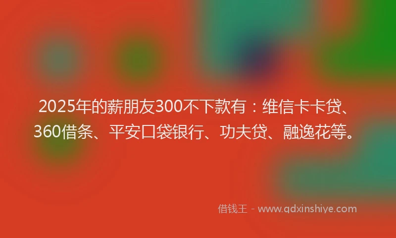 2025年的薪朋友300不下款有：维信卡卡贷、360借条、平安口袋银行、功夫贷、融逸花等。