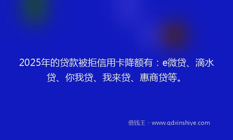 2025年的贷款被拒信用卡降额有：e微贷、滴水贷、你我贷、我来贷、惠商贷等。