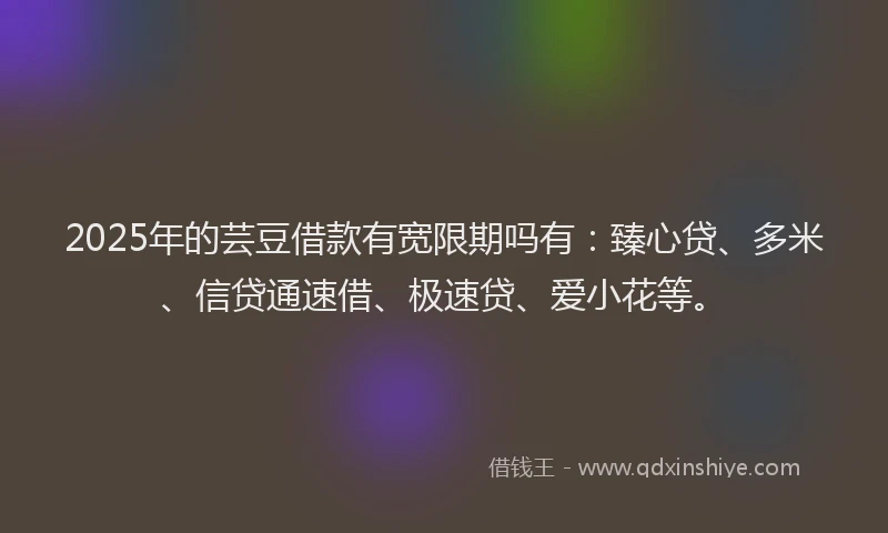 2025年的芸豆借款有宽限期吗有：臻心贷、多米、信贷通速借、极速贷、爱小花等。