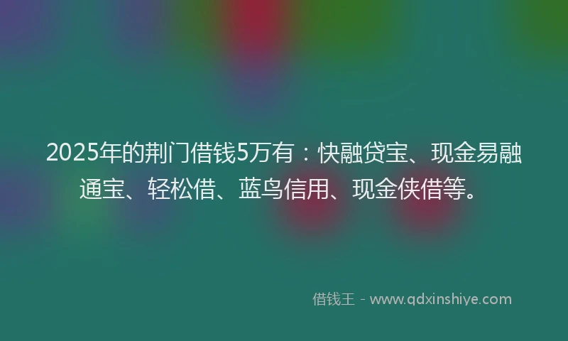 2025年的荆门借钱5万有：快融贷宝、现金易融通宝、轻松借、蓝鸟信用、现金侠借等。