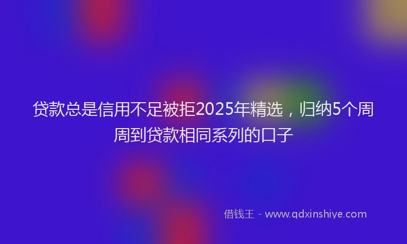 贷款总是信用不足被拒2025年精选，归纳5个周周到贷款相同系列的口子