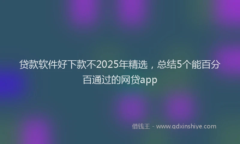 贷款软件好下款不2025年精选，总结5个能百分百通过的网贷app