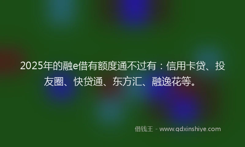 2025年的融e借有额度通不过有：信用卡贷、投友圈、快贷通、东方汇、融逸花等。