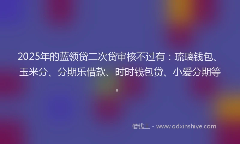 2025年的蓝领贷二次贷审核不过有：琉璃钱包、玉米分、分期乐借款、时时钱包贷、小爱分期等。