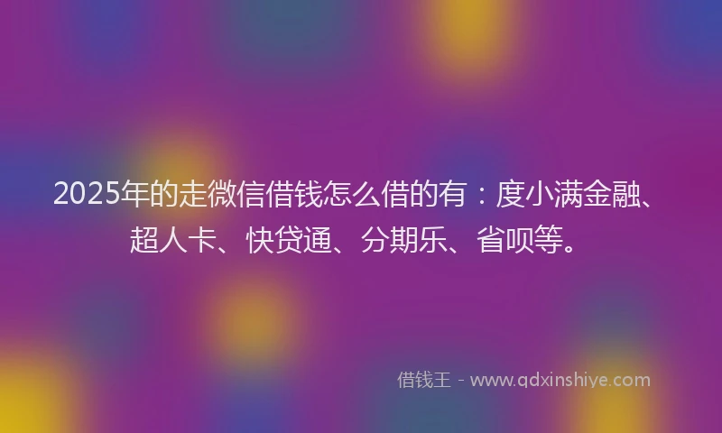 2025年的走微信借钱怎么借的有:度小满金融、超人卡、快贷通、分期乐、省呗等。