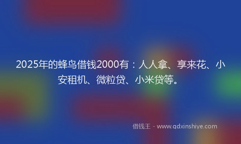 2025年的蜂鸟借钱2000有：人人拿、享来花、小安租机、微粒贷、小米贷等。