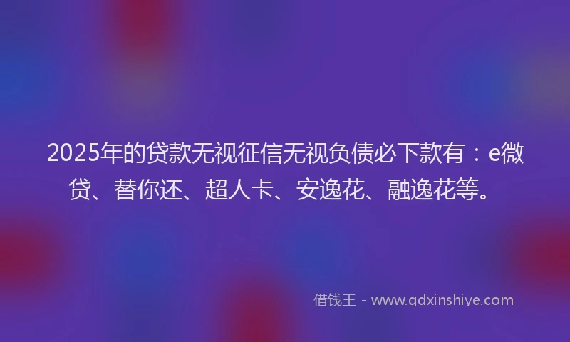 2025年的贷款无视征信无视负债必下款有：e微贷、替你还、超人卡、安逸花、融逸花等。