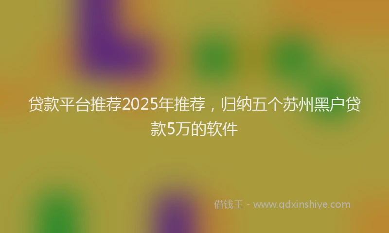 贷款平台推荐2025年推荐，归纳五个苏州黑户贷款5万的软件