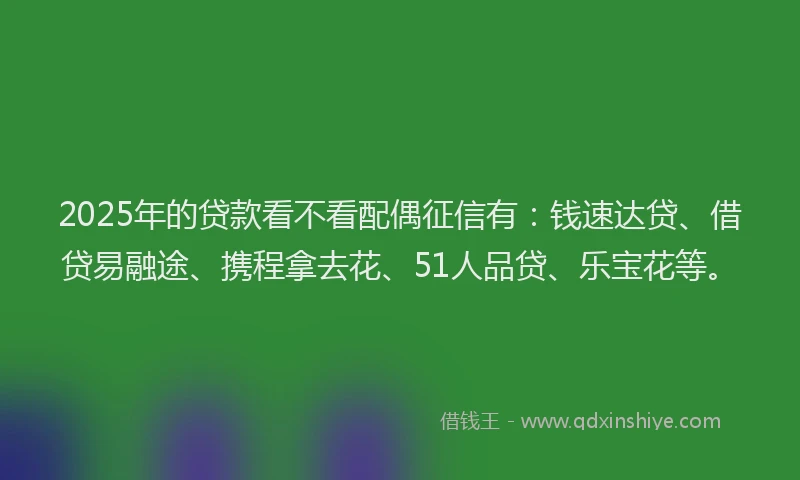 2025年的贷款看不看配偶征信有：钱速达贷、借贷易融途、携程拿去花、51人品贷、乐宝花等。