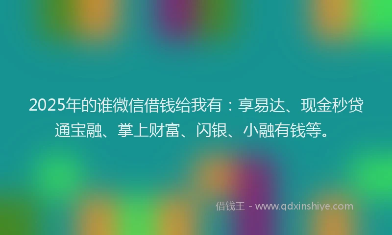2025年的谁微信借钱给我有：享易达、现金秒贷通宝融、掌上财富、闪银、小融有钱等。