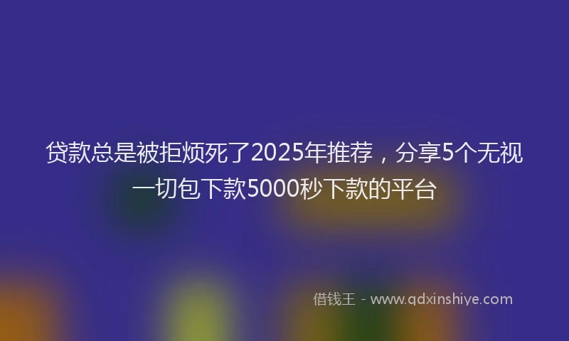 贷款总是被拒烦死了2025年推荐，分享5个无视一切包下款5000秒下款的平台