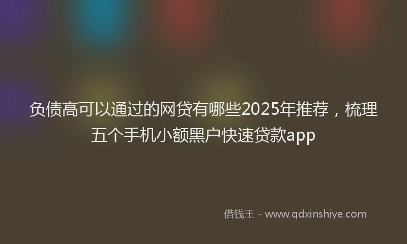 负债高可以通过的网贷有哪些2025年推荐，梳理五个手机小额黑户快速贷款app