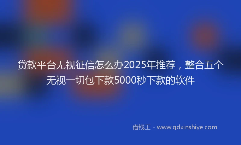 贷款平台无视征信怎么办2025年推荐，整合五个无视一切包下款5000秒下款的软件