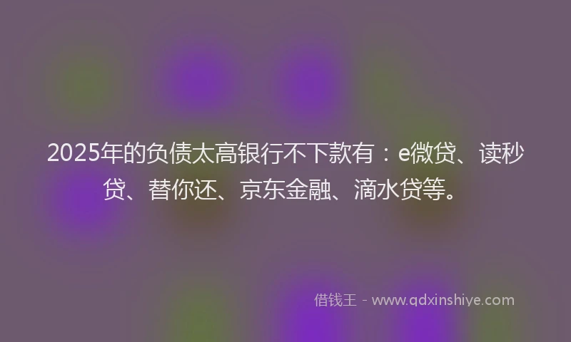 2025年的负债太高银行不下款有：e微贷、读秒贷、替你还、京东金融、滴水贷等。