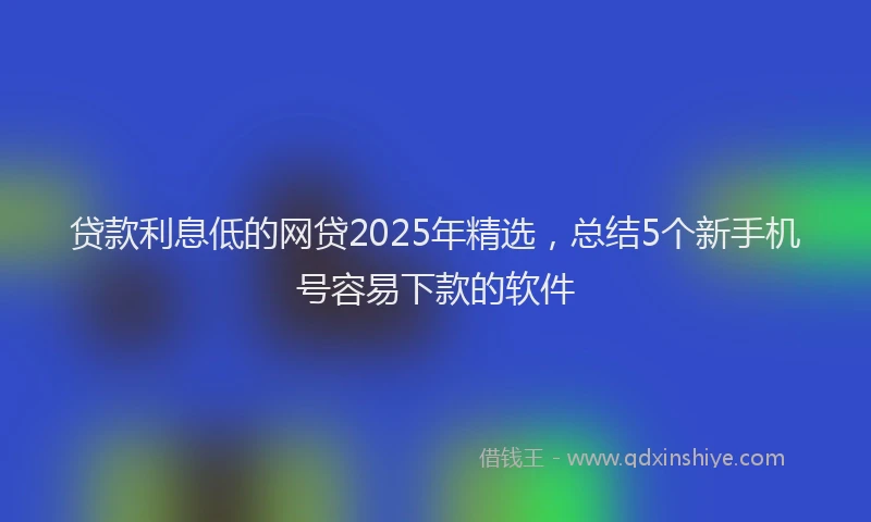贷款利息低的网贷2025年精选，总结5个新手机号容易下款的软件