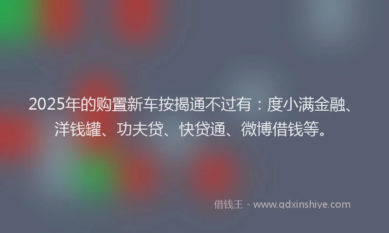 2025年的购置新车按揭通不过有：度小满金融、洋钱罐、功夫贷、快贷通、微博借钱等。