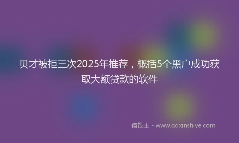 贝才被拒三次2025年推荐，概括5个黑户成功获取大额贷款的软件