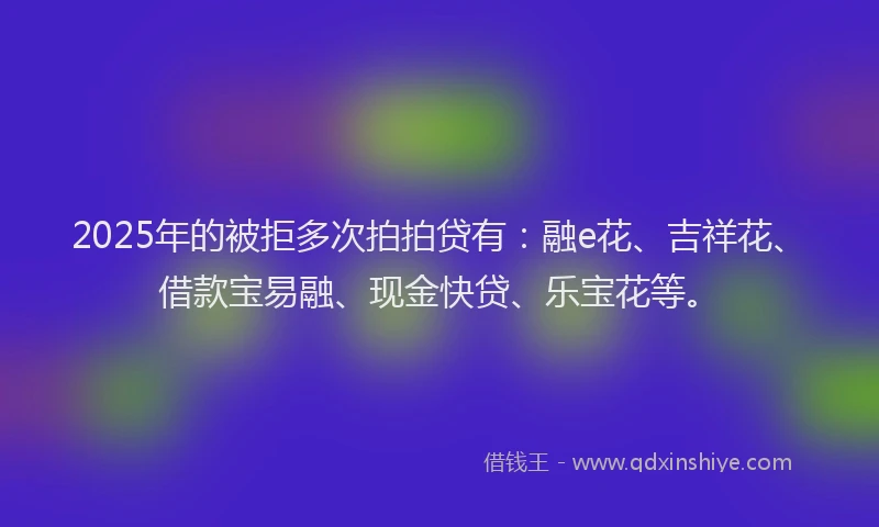 2025年的被拒多次拍拍贷有：融e花、吉祥花、借款宝易融、现金快贷、乐宝花等。