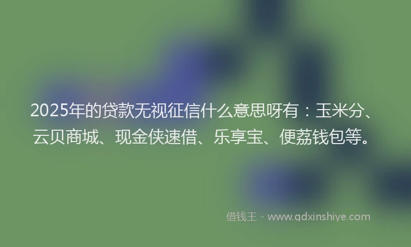 2025年的贷款无视征信什么意思呀有：玉米分、云贝商城、现金侠速借、乐享宝、便荔钱包等。