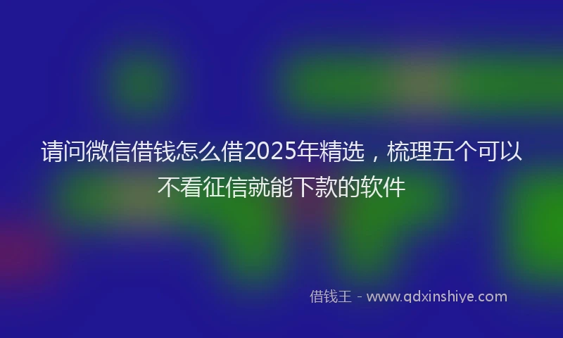 请问微信借钱怎么借2025年精选，梳理五个可以不看征信就能下款的软件