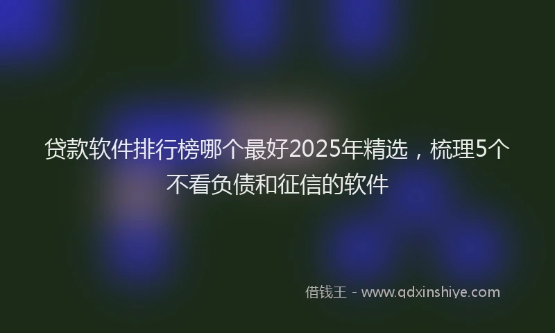 贷款软件排行榜哪个最好2025年精选，梳理5个不看负债和征信的软件
