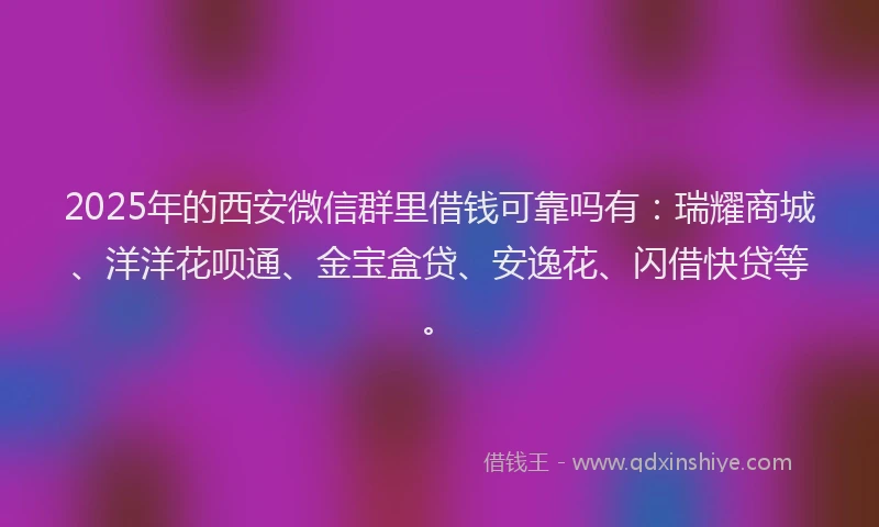 2025年的西安微信群里借钱可靠吗有：瑞耀商城、洋洋花呗通、金宝盒贷、安逸花、闪借快贷等。