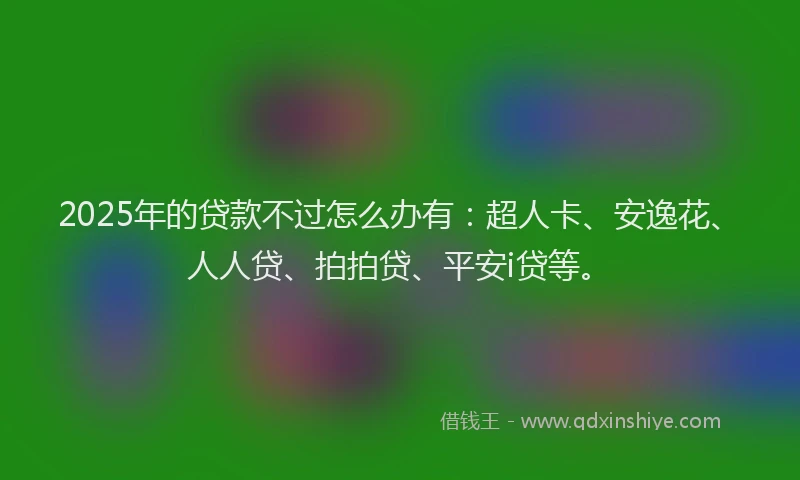 2025年的贷款不过怎么办有：超人卡、安逸花、人人贷、拍拍贷、平安i贷等。
