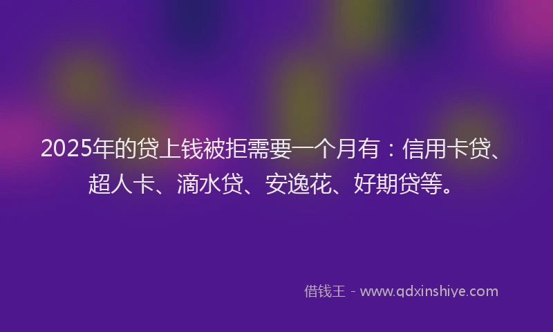 2025年的贷上钱被拒需要一个月有：信用卡贷、超人卡、滴水贷、安逸花、好期贷等。