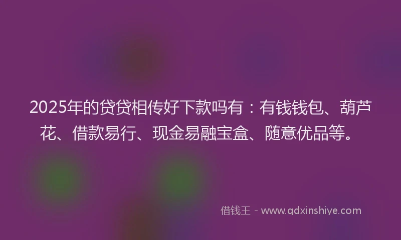 2025年的贷贷相传好下款吗有：有钱钱包、葫芦花、借款易行、现金易融宝盒、随意优品等。