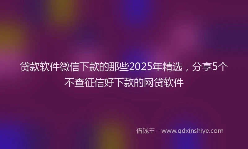 贷款软件微信下款的那些2025年精选，分享5个不查征信好下款的网贷软件
