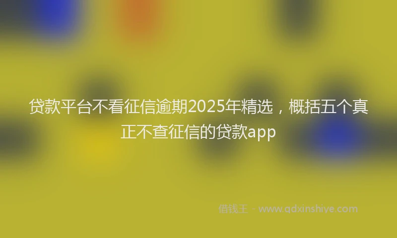 贷款平台不看征信逾期2025年精选，概括五个真正不查征信的贷款app