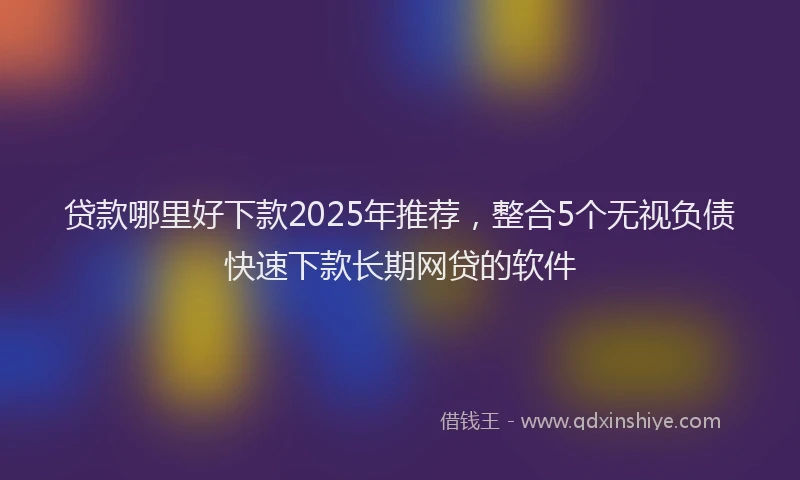贷款哪里好下款2025年推荐，整合5个无视负债快速下款长期网贷的软件