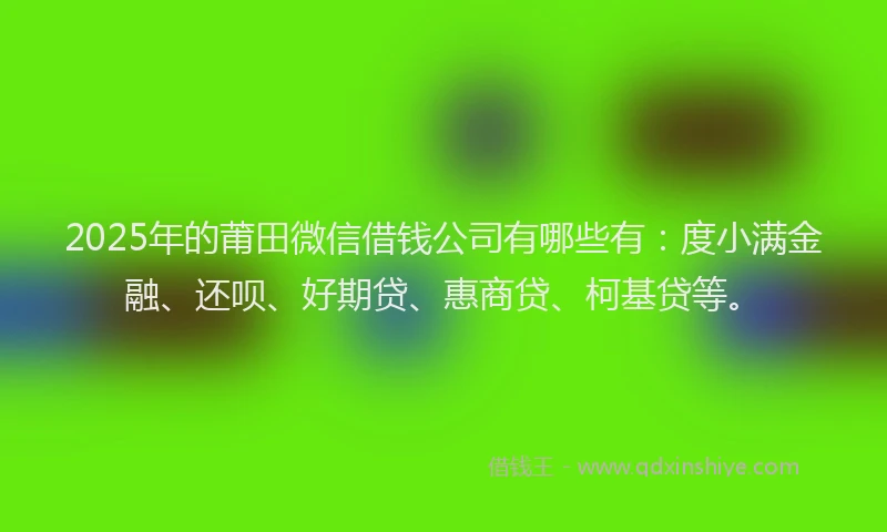 2025年的莆田微信借钱公司有哪些有：度小满金融、还呗、好期贷、惠商贷、柯基贷等。