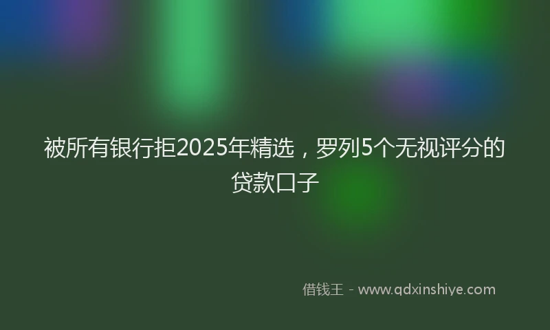 被所有银行拒2025年精选，罗列5个无视评分的贷款口子