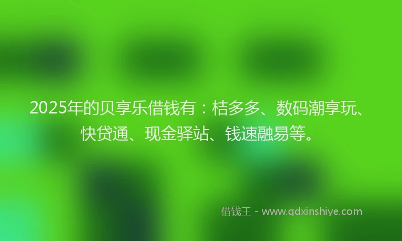 2025年的贝享乐借钱有:桔多多、数码潮享玩、快贷通、现金驿站、钱速融易等。