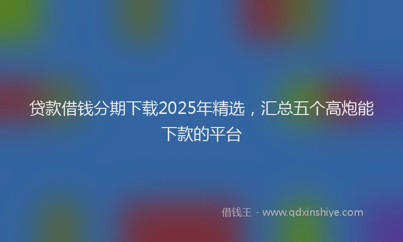 贷款借钱分期下载2025年精选，汇总五个高炮能下款的平台