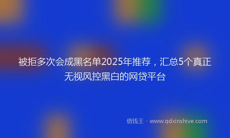 被拒多次会成黑名单2025年推荐，汇总5个真正无视风控黑白的网贷平台
