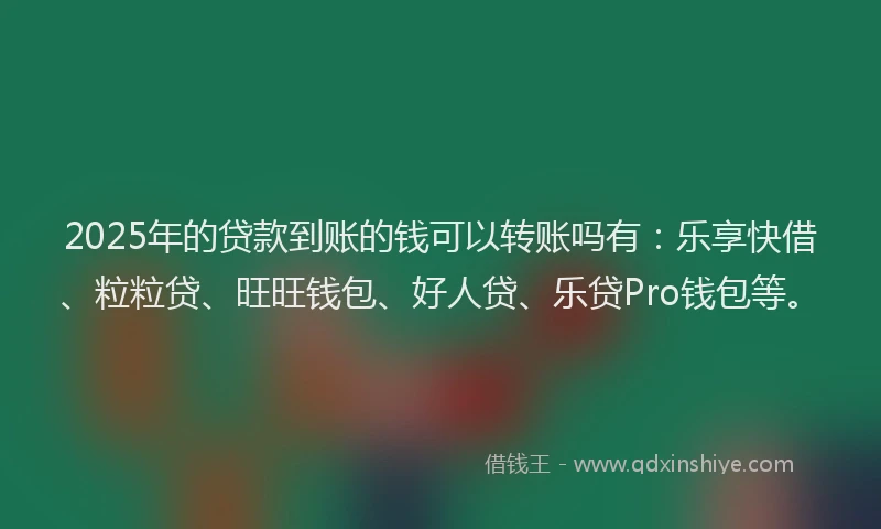 2025年的贷款到账的钱可以转账吗有：乐享快借、粒粒贷、旺旺钱包、好人贷、乐贷Pro钱包等。