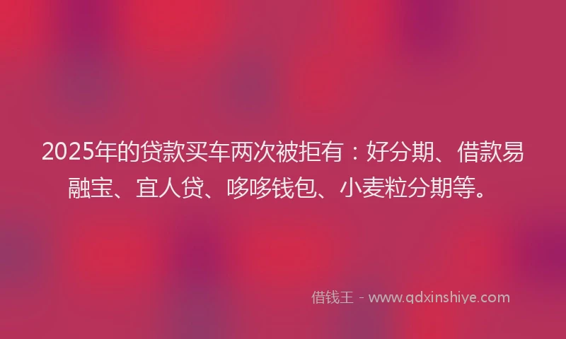 2025年的贷款买车两次被拒有：好分期、借款易融宝、宜人贷、哆哆钱包、小麦粒分期等。
