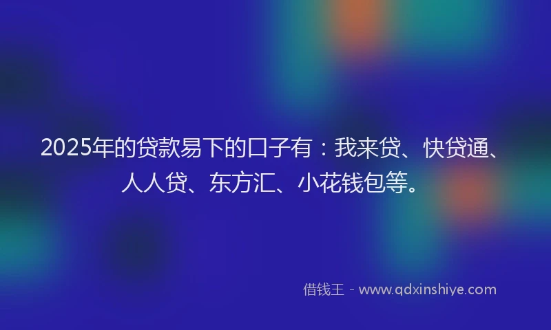 2025年的贷款易下的口子有：我来贷、快贷通、人人贷、东方汇、小花钱包等。